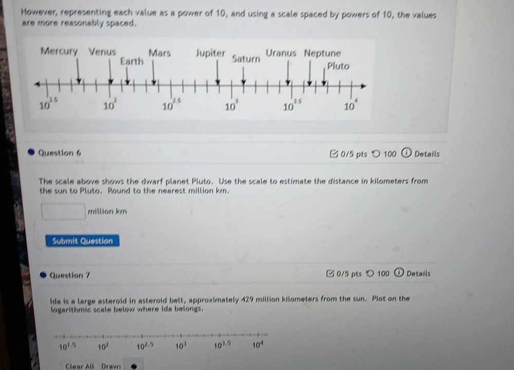 However, representing each value as a power of 10, and using a scale spaced by powers of 10, the values
are more reasonably spaced.
Question 6 □ 0/5 pts 〇 100 ① Details
The scale above shows the dwarf planet Pluto. Use the scale to estimate the distance in kilometers from
the sun to Pluto. Round to the nearest million km.
□ million km
Submit Question
Question 7 0/5 pts つ100 ① Details
ida is a large asteroid in asteroid belt, approximately 429 million kilometers from the sun. Plot on the
logarithmic scale below where Ida belongs.
Clear All Draws