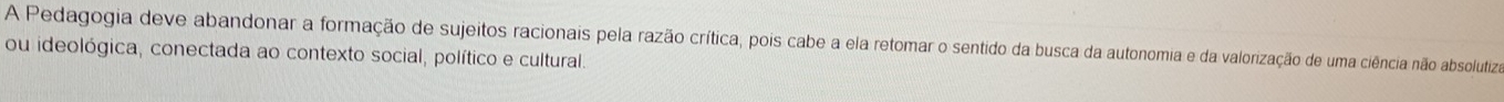 A Pedagogia deve abandonar a formação de sujeitos racionais pela razão crítica, pois cabe a ela retomar o sentido da busca da autonomia e da valorização de uma ciência não absolutiza 
ou ideológica, conectada ao contexto social, político e cultural.