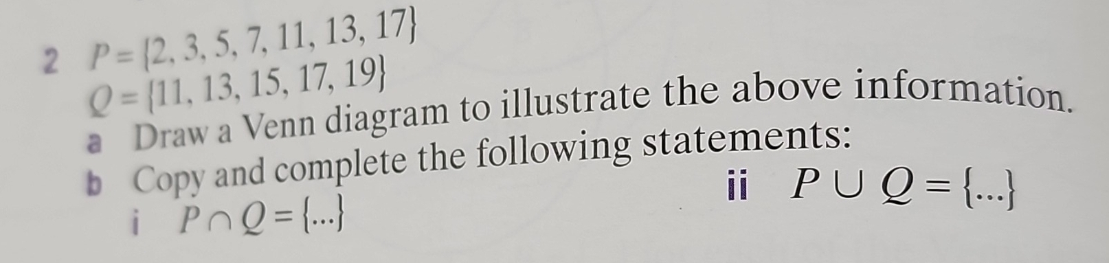 P= 2,3,5,7,11,13,17
2 Q= 11,13,15,17,19
a Draw a Venn diagram to illustrate the above information. 
b Copy and complete the following statements: 
ii P∪ Q= ... _ 
i P∩ Q= ...