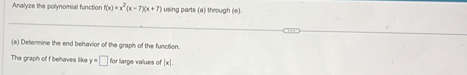 Analyze the polynomial function f(x)=x^2(x-7)(x+7) using parts (a) through (e).
(a) Determine the end behavior of the graph of the function.
The graph of f behaves like y=□ for large values of |x|.