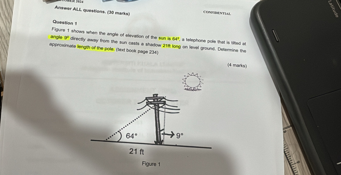 ER 2024 
= 
Answer ALL questions. (30 marks) 
CONFIDENTIAL 
Question 1 
Figure 1 shows when the angle of elevation of the sun is 64° , a telephone pole that is tilted at 
angle 9^0 directly away from the sun casts a shadow 21ft long on level ground. Determine the 
approximate length of the pole. (text book page 234) 
(4 marks)
64°
9°
21 ft
E 
Figure 1