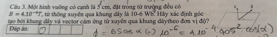 Một hình vuông có cạnh là 5 cm, đặt trong từ trường đều có B
B=4.10^(-4)T ', hông xuyên qua khung dây là 10-6 Wb. Hãy xác định góc 
tạo bởi khung dây và vector cảm ứng từ xuyên qua khung dâytheo đơn vị độ? 
Đáp án: