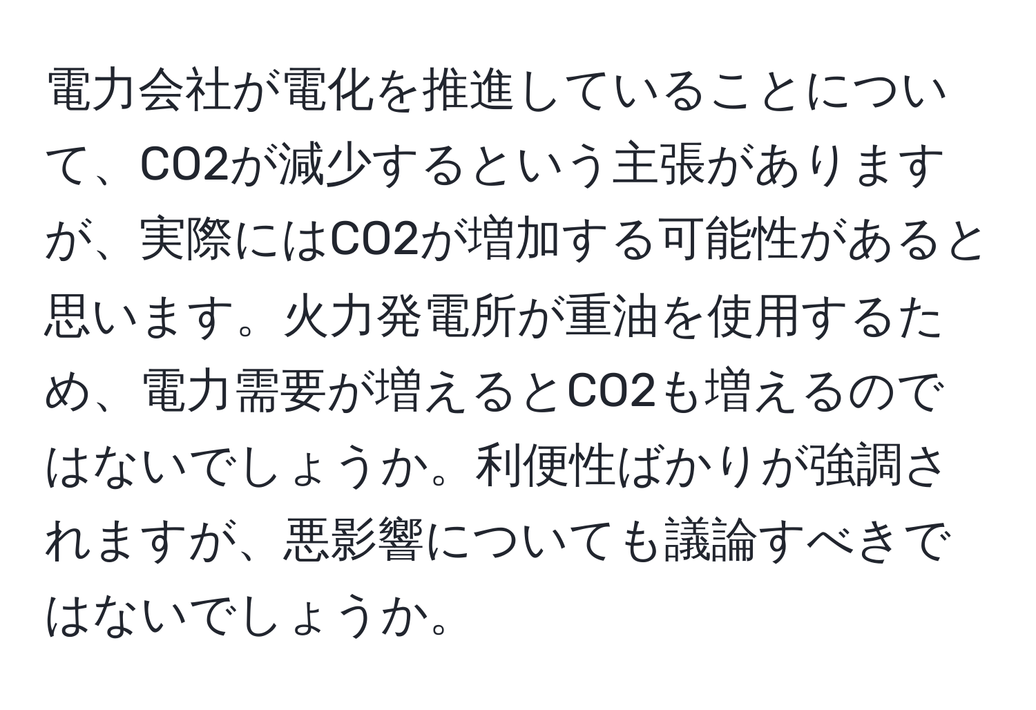 電力会社が電化を推進していることについて、CO2が減少するという主張がありますが、実際にはCO2が増加する可能性があると思います。火力発電所が重油を使用するため、電力需要が増えるとCO2も増えるのではないでしょうか。利便性ばかりが強調されますが、悪影響についても議論すべきではないでしょうか。