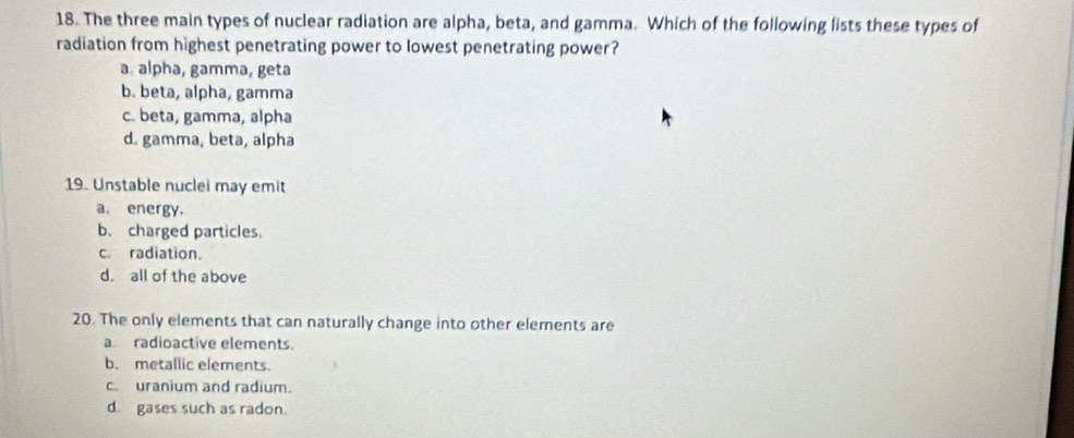 The three main types of nuclear radiation are alpha, beta, and gamma. Which of the following lists these types of
radiation from highest penetrating power to lowest penetrating power?
a alpha, gamma, geta
b. beta, alpha, gamma
c. beta, gamma, alpha
d. gamma, beta, alpha
19. Unstable nuclei may emit
a. energy.
b. charged particles.
c. radiation.
d. all of the above
20. The only elements that can naturally change into other elements are
a radioactive elements.
b. metallic elements.
c. uranium and radium.
d. gases such as radon.