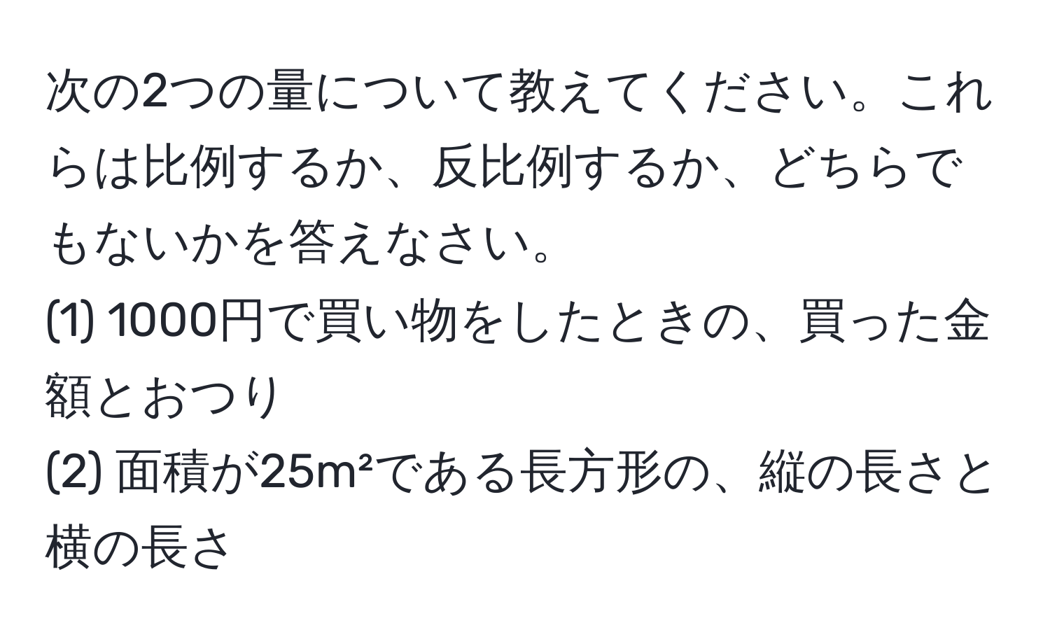 次の2つの量について教えてください。これらは比例するか、反比例するか、どちらでもないかを答えなさい。  
(1) 1000円で買い物をしたときの、買った金額とおつり  
(2) 面積が25m²である長方形の、縦の長さと横の長さ