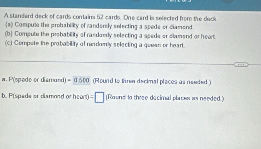 A standard deck of cards contains 52 cards. One card is selected from the deck. 
(a) Compute the probability of randomly selecting a spade or diamond. 
(b) Compute the probability of randomly selecting a spade or diamond or heart. 
(c) Compute the probability of randomly selecting a queen or heart. 
a. P(spade or diamond) =0.500 (Round to three decimal places as needed.) 
b. P(spade or diamond or heart) =□ (Round to three decimal places as needed.)