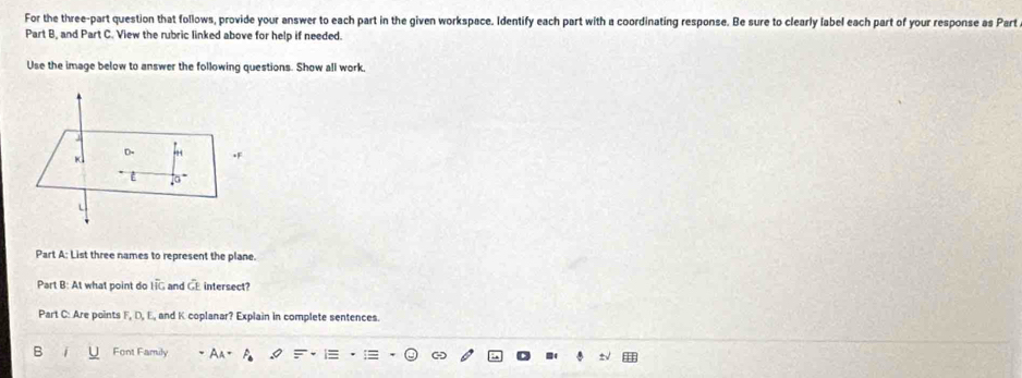 For the three-part question that follows, provide your answer to each part in the given workspace. Identify each part with a coordinating response. Be sure to clearly label each part of your response as Part 
Part B, and Part C. View the rubric linked above for help if needed. 
Use the image below to answer the following questions. Show all work, 
Part A: List three names to represent the plane. 
Part B: At what point do overline Ioverline IG and CE intersect? 
Part C: Are points F, D, E, and K coplanar? Explain in complete sentences. 
B Font Family a