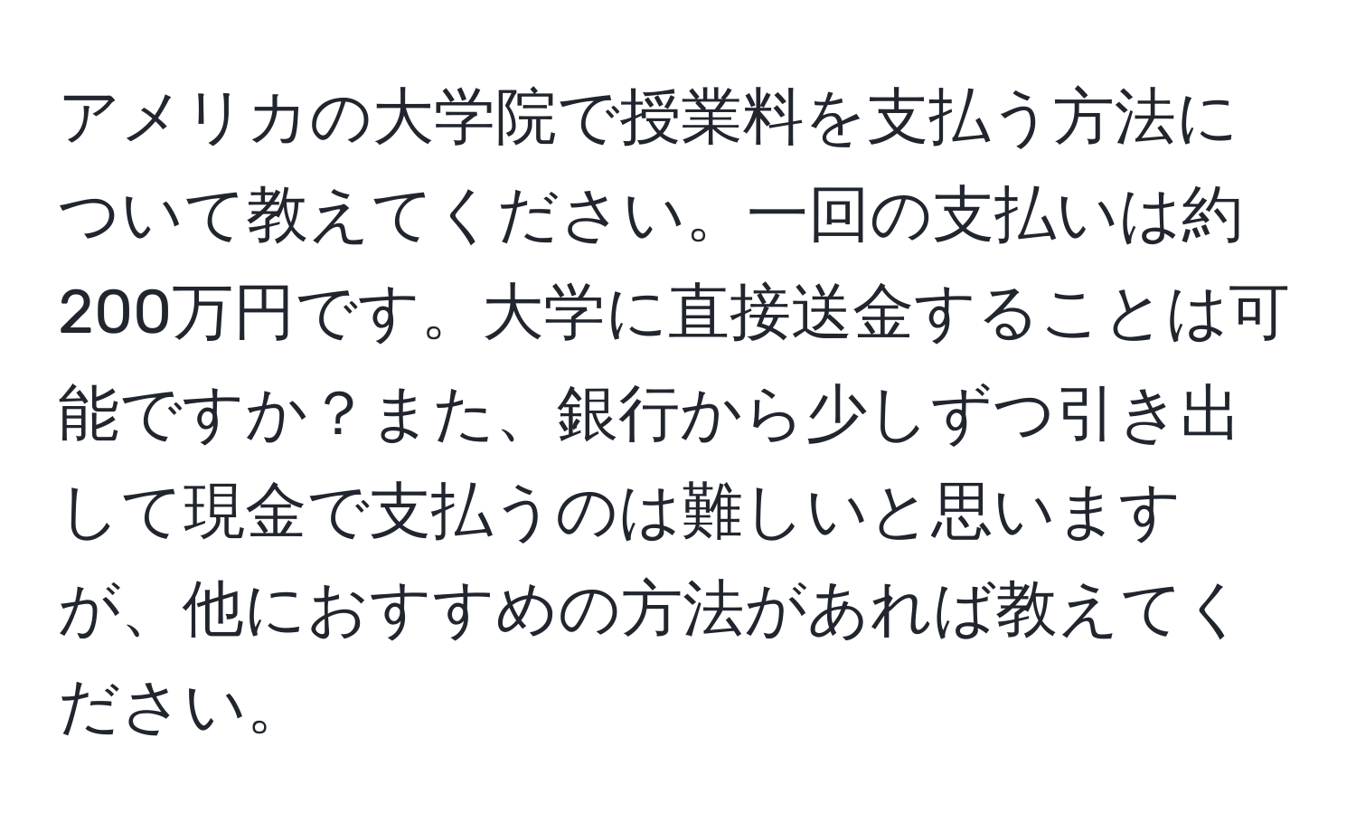 アメリカの大学院で授業料を支払う方法について教えてください。一回の支払いは約200万円です。大学に直接送金することは可能ですか？また、銀行から少しずつ引き出して現金で支払うのは難しいと思いますが、他におすすめの方法があれば教えてください。