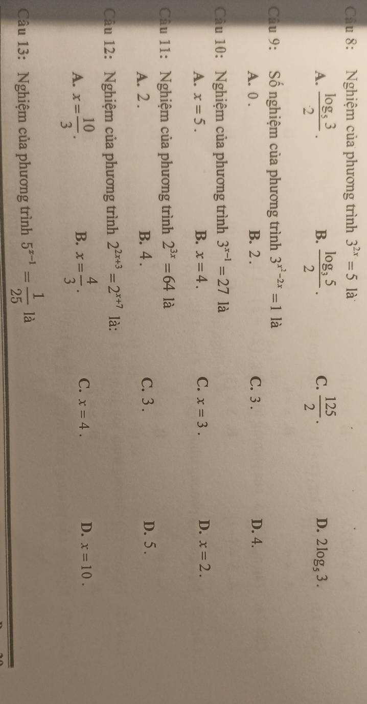 Nghiệm của phương trình 3^(2x)=51 à
B.
C.
D.
A. frac log _532. frac log _352.  125/2 . 2log _53. 
Câu 9: Số nghiệm của phương trình 3^(x^2)-2x=1 là
A. 0. B. 2. C. 3. D. 4.
Câu 10: Nghiệm của phương trình 3^(x-1)=271a
D.
A. x=5. B. x=4. C. x=3. x=2. 
Cầu 11: Nghiệm của phương trình 2^(3x)=64la
A. 2. B. 4. C. 3. D. 5.
Câu 12: Nghiệm của phương trình 2^(2x+3)=2^(x+7) là:
B.
C.
A. x= 10/3 . x= 4/3 . x=4. D. x=10. 
Câu 13: Nghiệm của phương trình 5^(x-1)= 1/25 la