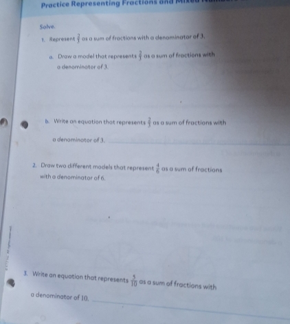 Practice Representing Fractions and M 
Solve. 
1. Represent  2/3  as a sum of fractions with a denominator of 3. 
a. Draw a model that represents  2/3  as a sum of fractions with 
_ 
a denominator of 3. 
_ 
b. Write an equation that represents  2/3  as a sum of fractions with 
a denominator of 3._ 
2. Draw two different models that represent  4/6  as a sum of fractions 
with a denominator of 6. 
3. Write an equation that represents  5/10  as a sum of fractions with 
_ 
a denominator of 10.