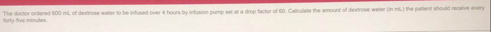 The doctor ordered 600 mL of dextrose water to be infused over 4 hours by infusion pump set at a drop factor of 60. Calculate the amount of dextrose water (in mL) the patient should receive every
forty-five minutes.
