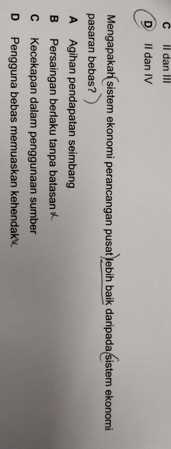 C II dan III
D II dan IV
Mengapakah sistem ekonomi perancangan pusat lebih baik daripada sistem ekonomi
pasaran bebas?
A Agihan pendapatan seimban
B Persaingan berlaku tanpa batasan
C Kecekapan dalam penggunaan sumber
D Pengguna bebas memuaskan kehendak