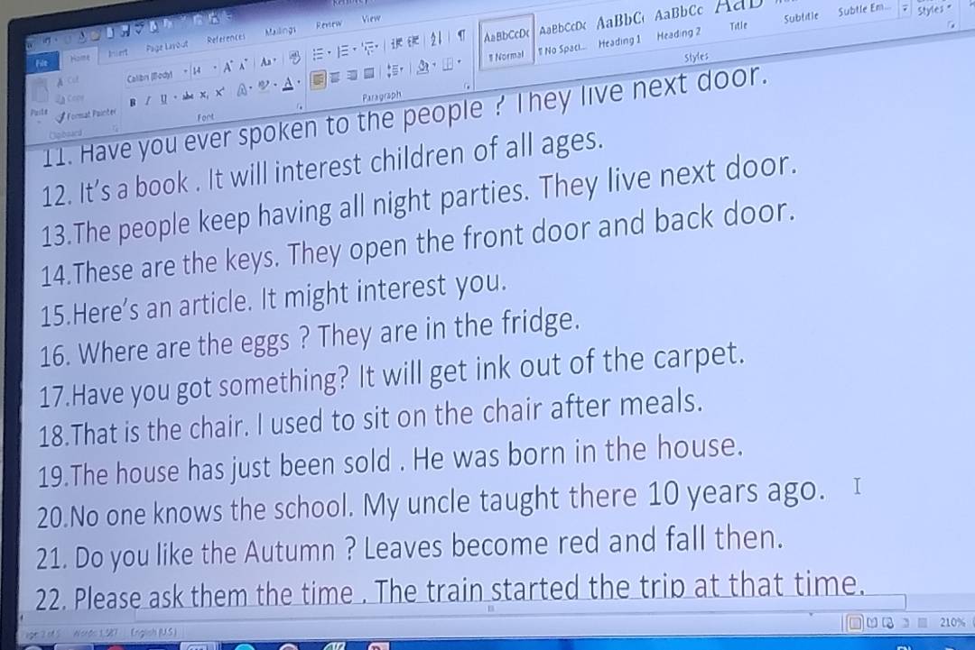 Styles = 
n View 
References Mulings 
21 AaBbCcDc AaBbCcDc AaBbC AaBbCc Aab Subtle Em... 
Renew Title 
Sublitle 
File Home Inient Page Lavout 
A Cu 14 A A A 
No Spaci... Heading 1 Heading 2
1 Normal 
Styles 
2ª Copr I u x. x a , . 
Paragraph 
11. Have you ever spoken to the people ? They live next door. 
Pasta Forat Painčer Font 
Opiboard 
12. It’s a book . It will interest children of all ages. 
13.The people keep having all night parties. They live next door. 
14.These are the keys. They open the front door and back door. 
15.Here’s an article. It might interest you. 
16. Where are the eggs ? They are in the fridge. 
17.Have you got something? It will get ink out of the carpet. 
18.That is the chair. I used to sit on the chair after meals. 
19.The house has just been sold . He was born in the house. 
20.No one knows the school. My uncle taught there 10 years ago. I 
21. Do you like the Autumn ? Leaves become red and fall then. 
22. Please ask them the time . The train started the trip at that time. 
English IUS