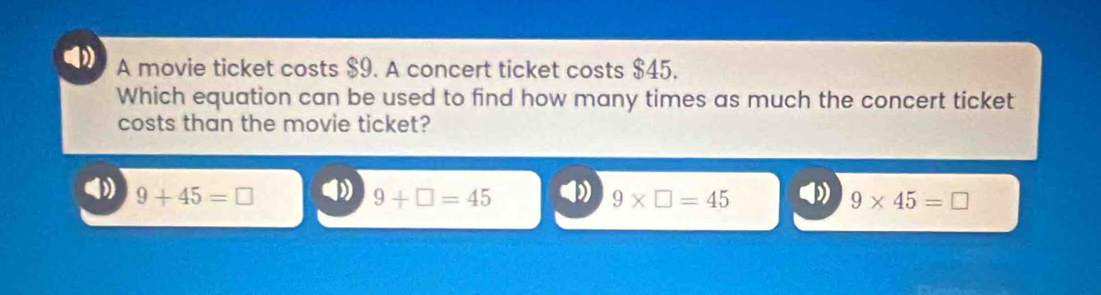 A movie ticket costs $9. A concert ticket costs $45.
Which equation can be used to find how many times as much the concert ticket
costs than the movie ticket?
9+45=□ 9+□ =45 9* □ =45 9* 45=□