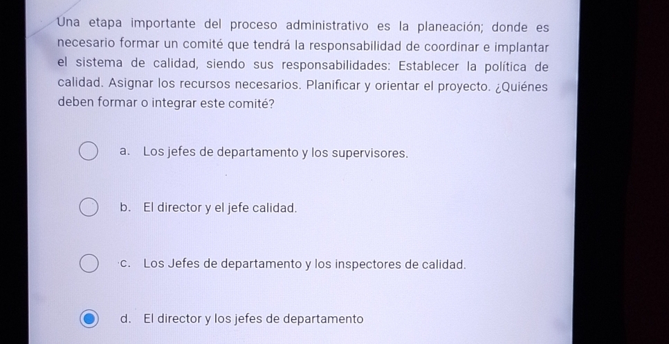 Una etapa importante del proceso administrativo es la planeación; donde es
necesario formar un comité que tendrá la responsabilidad de coordinar e implantar
el sistema de calidad, siendo sus responsabilidades: Establecer la política de
calidad. Asignar los recursos necesarios. Planificar y orientar el proyecto. ¿Quiénes
deben formar o integrar este comité?
a. Los jefes de departamento y los supervisores.
b. El director y el jefe calidad.
c. Los Jefes de departamento y los inspectores de calidad.
d. El director y los jefes de departamento