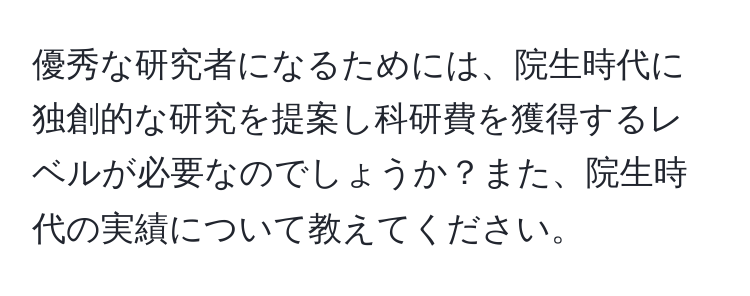 優秀な研究者になるためには、院生時代に独創的な研究を提案し科研費を獲得するレベルが必要なのでしょうか？また、院生時代の実績について教えてください。