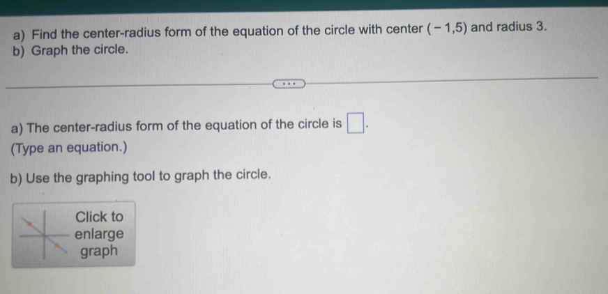 Find the center-radius form of the equation of the circle with center (-1,5) and radius 3. 
b) Graph the circle. 
a) The center-radius form of the equation of the circle is □ . 
(Type an equation.) 
b) Use the graphing tool to graph the circle. 
Click to 
enlarge 
graph