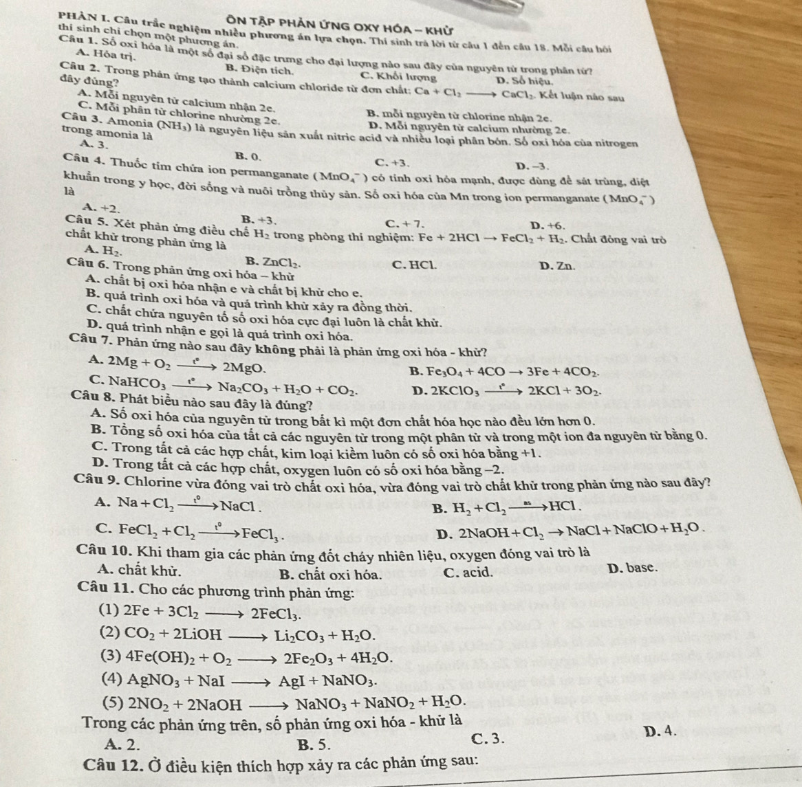 ÔN TậP PHẢN ỨNG OXY HÓA - khử
PHÀN I. Câu trắc nghiệm nhiều phương án lựa chọn. Thí sinh trả lời từ câu 1 đến câu 18. Mỗi câu hồi
thí sinh chỉ chọn một phương án.
A. Hỏa trj.
Câu 1. Số oxi hóa là một số đại số đặc trưng cho đại lượng nào sau đây của nguyên từ trong phân (ứ)
B. Điện tích. C. Khối lượng D. Số hiệu.
đây đúng?
Câu 2. Trong phản ứng tạo thành calcium chloride từ đơn chất: Ca+Cl_2 to CaCl_2 Kết luận nào sau
A. Mỗi nguyên tử calcium nhận 2e.
C. Mỗi phân tử chlorine nhường 2e.
B. mỗi nguyên từ chlorine nhận 2e.
D. Mỗi nguyên tử calcium nhường 2e.
Câu 3. Amonia (NH_3) là nguyên liệu sản xuất nitric acid và nhiều loại phân bón. Số oxí hóa của nitrogen
trong amonia là A. 3.
B. 0. C. +3. D. -3.
Câu 4. Thuốc tim chứa ion permanganate (MnO 4^(-) có tính oxi hỏa mạnh, được dùng để sát trùng, diệt
khuẩn trong y học, đời sống và nuôi trồng thủy sản. Số oxi hóa của Mn trong ion permanganate (MnO)
là
A. +2.
B. +3. D. +6
C. +7.
Câu 5. Xét phản ứng điều chế H_2) trong phòng thí nghiệm: Fe+2HClto FeCl_2+H_2. Chất đỏng vai trò
chất khử trong phản ứng là
A. H_2.
B. ZnCl_2.
C. HCl. D. Zn.
Câu 6. Trong phản ứng oxi hóa - khử
A. chất bị oxi hóa nhận e và chất bị khử cho e.
B. quá trình oxi hóa và quá trình khử xảy ra đồng thời.
C. chất chứa nguyên tố số oxi hóa cực đại luôn là chất khử.
D. quá trình nhận e gọi là quá trình oxi hóa.
Câu 7. Phản ứng nào sau đãy không phải là phản ứng oxi hóa - khử?
A. 2Mg+O_2xrightarrow t°2MgO.
B. Fe_3O_4+4COto 3Fe+4CO_2.
C. NaHCO_3xrightarrow t^*Na_2CO_3+H_2O+CO_2. D. 2KClO_3xrightarrow i^(^circ)2KCl+3O_2.
Câu 8. Phát biểu nào sau đây là đúng?
A. Số oxi hóa của nguyên tử trong bắt kì một đơn chất hóa học nào đều lớn hơn 0.
B. Tổng số oxi hóa của tất cả các nguyên từ trong một phân tử và trong một ion đa nguyên tử bằng 0.
C. Trong tất cả các hợp chất, kim loại kiềm luôn có số oxi hóa bằng +1.
D. Trong tất cả các hợp chất, oxygen luôn có số oxi hóa bằng −2.
Câu 9. Chlorine vừa đóng vai trò chất oxi hóa, vừa đóng vai trò chất khử trong phản ứng nào sau đây?
A. Na+Cl_2xrightarrow t°NaCl.
B. H_2+Cl_2to HCl.
C. FeCl_2+Cl_2xrightarrow t^(circ .) 2NaOH+Cl_2to NaCl+NaClO+H_2O.
D.
Câu 10. Khi tham gia các phản ứng đốt cháy nhiên liệu, oxygen đóng vai trò là
A. chất khử. B. chất oxi hóa. C. acid. D. base.
Câu 11. Cho các phương trình phản ứng:
(1) 2Fe+3Cl_2to 2FeCl_3.
(2) CO_2+2LiOHto Li_2CO_3+H_2O.
(3) 4Fe(OH)_2+O_2to 2Fe_2O_3+4H_2O.
(4) AgNO_3+NaIto AgI+NaNO_3.
(5) 2NO_2+2NaOHto NaNO_3+NaNO_2+H_2O.
Trong các phản ứng trên, số phản ứng oxi hóa - khữ là
A. 2. B. 5. C. 3.
D. 4.
Câu 12. Ở điều kiện thích hợp xảy ra các phản ứng sau:
