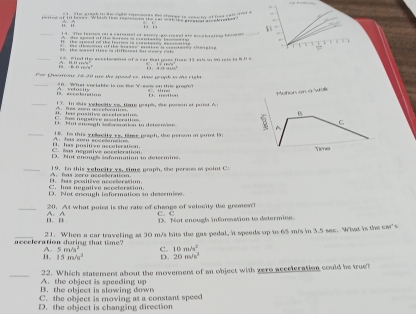 overline G ü i 
_== = isl te eecelo a of a cer fat ees fee 13 el s 50 ret= i= 8 1 = ; ;
44+9m^(m^2
Chsmse (4-20 we the meedes Hae wunk to dàs riste
_E accalenation A. velosity 10. What viriable is us the Y aes on the grok? D. mo
Meton on a Wak
_I. has pusitive aecsl er atine A.tes even nocetoratiis 17. In asis velecity vs tme grape, she porson et paet A
B
C
C. neustive mleration. Not en sl ist rmion to dstre r e e A
_18. Te this ypllacity vs. time graph, dso person in guint I
* a néuntive nérnlération B. has positive accaleration A. has a sccrtamain
D. Not enoues sofonnation to determine Tims
_19. In this ygiacity vs, simg graph, the person i point C
C. has negative aeceterstion. D. has positive acosferstion.
D. Not enough information so desermise.
_20. At what point is the rate of change of velocity the gremew? C. C
n. n A. A D. Not enough inforwation to determine.
_acceleration during that time? 21. When a car traveling at 30 m/s hits the gas pedal, it speeds up to 65 m/s in 3.5 sec. What is the car's
A. 5m/s^2) C. 10m/s^2
B. 15m/s^2 D. 20m/s^2
_A. the object is speeding up 22. Which statement about the movement of an object with yero acceleration could be true?
B. the object is slowing down
C. the object is moving at a constant speed
D. the object is changing direction