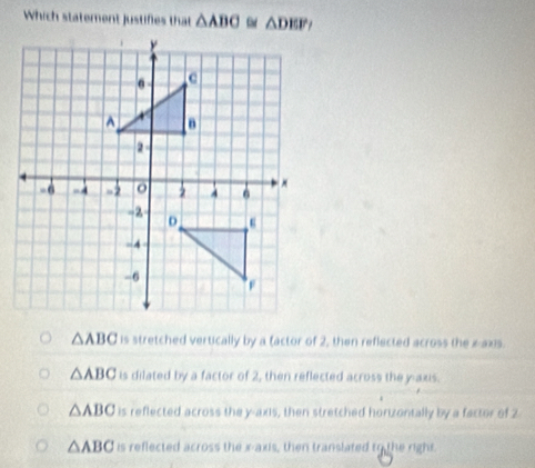 Which statement justifies that △ ABC △ DEP
△ ABC is stretched vertically by a factor of 2, then reflected across the z -axis.
△ ABC is dilated by a factor of 2, then reflected across the y-axis.
△ ABC is reflected across the y-axis, then stretched horizontally by a factor of 2
△ ABC is reflected across the x-axis, then translated to the right.