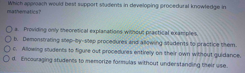 Which approach would best support students in developing procedural knowledge in
mathematics?
a. Providing only theoretical explanations without practical examples.
b. Demonstrating step-by-step procedures and allowing students to practice them.
c. Allowing students to figure out procedures entirely on their own without guidance.
d. Encouraging students to memorize formulas without understanding their use.