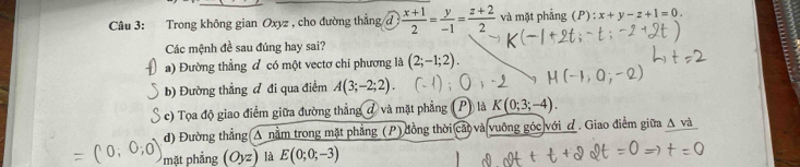 Trong không gian Oxyz , cho đường thẳng đ  (x+1)/2 = y/-1 = (z+2)/2  và mặt phẳng (P) :x+y-z+1=0. 
Các mệnh đề sau đúng hay sai? 
a) Đường thẳng đ có một vectơ chỉ phương là (2;-1;2). 
b) Đường thẳng đ đi qua điểm A(3;-2;2). 
c) Tọa độ giao điểm giữa đường thẳng đ và mặt phẳng Plà K(0;3;-4). 
đ) Đường thẳng A nằm trong mặt phẳng (P) đồng thời cá và vuỡng góc với đ. Giao điểm giữa △ va
=( mặt phẳng (Oyz) là E(0;0;-3)