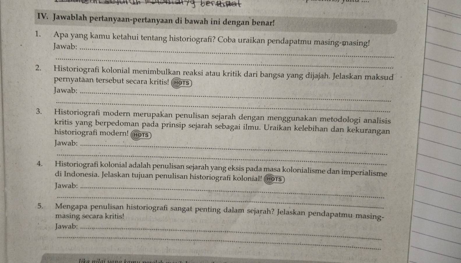 Jawablah pertanyaan-pertanyaan di bawah ini dengan benar! 
1. Apa yang kamu ketahui tentang historiografi? Coba uraikan pendapatmu masing-masing! 
Jawab:_ 
_ 
2. Historiografi kolonial menimbulkan reaksi atau kritik dari bangsa yang dijajah. Jelaskan maksud 
pernyataan tersebut secara kritis! (HoTs) 
Jawab:_ 
_ 
3. Historiografi modern merupakan penulisan sejarah dengan menggunakan metodologi analisis 
kritis yang berpedoman pada prinsip sejarah sebagai ilmu. Uraikan kelebihan dan kekurangan 
historiografi modern! HOTS 
Jawab:_ 
_ 
4. Historiografi kolonial adalah penulisan sejarah yang eksis pada masa kolonialisme dan imperialisme 
di Indonesia. Jelaskan tujuan penulisan historiografi kolonial! (Hots 
Jawab:_ 
_ 
5. Mengapa penulisan historiografi sangat penting dalam sejarah? Jelaskan pendapatmu masing- 
masing secara kritis! 
Jawab:_ 
_