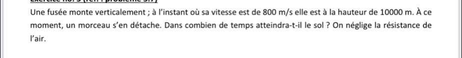 Une fusée monte verticalement ; à l'instant où sa vitesse est de 800 m/s elle est à la hauteur de 10000 m. À ce 
moment, un morceau s'en détache. Dans combien de temps atteindra-t-il le sol ? On néglige la résistance de 
l'air.