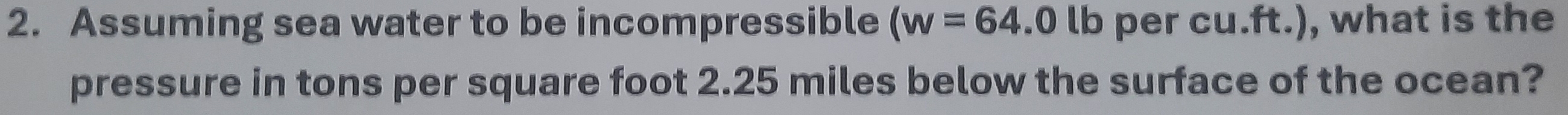 Assuming sea water to be incompressible (w=64.0 lb per cu.ft.), what is the 
pressure in tons per square foot 2.25 miles below the surface of the ocean?