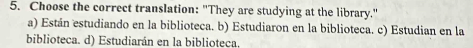 Choose the correct translation: "They are studying at the library."
a) Están estudiando en la biblioteca. b) Estudiaron en la biblioteca. c) Estudian en la
biblioteca. d) Estudiarán en la biblioteca.