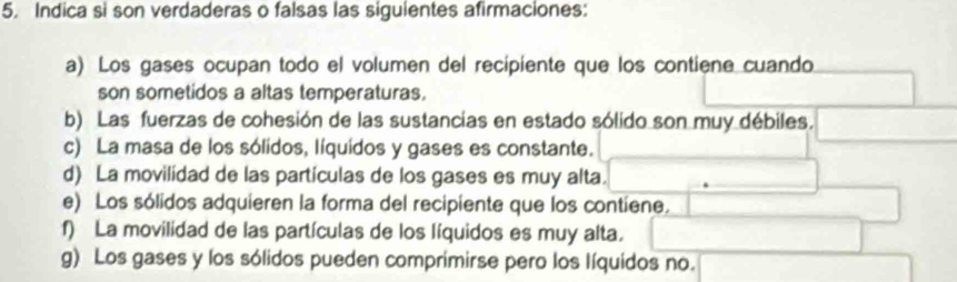 Indica si son verdaderas o falsas las sigulentes afirmaciones:
a) Los gases ocupan todo el volumen del recipiente que los contiene cuando
son sometidos a altas temperaturas.
b) Las fuerzas de cohesión de las sustancias en estado sólido son muy débiles.
c) La masa de los sólidos, líquídos y gases es constante.
d) La movilidad de las partículas de los gases es muy alta.
e) Los sólidos adquieren la forma del recipiente que los contiene.
f) La movilidad de las partículas de los líquidos es muy alta.
g) Los gases y los sólidos pueden comprimirse pero los líquidos no.