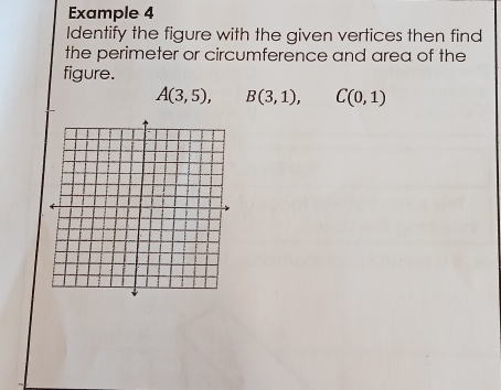 Example 4 
Identify the figure with the given vertices then find 
the perimeter or circumference and area of the 
figure.
A(3,5), B(3,1), C(0,1)