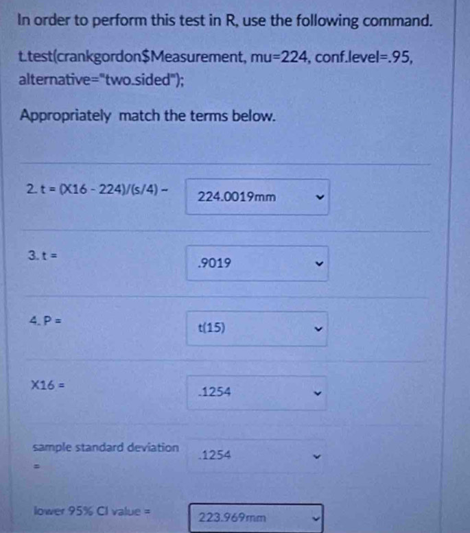 In order to perform this test in R, use the following command. 
Ltest(crankgordon$Measurement, mu=224 , conf.level =.95, 
alternative = ='two.sided"); 
Appropriately match the terms below. 
2. t=(X16-224)/(s/4)- 224.0019mm
3 t=. 9019
4.P=
t(15)
* 16=. 1254
sample standard deviation . 1254
ower95% Clvalue= 223.969mm