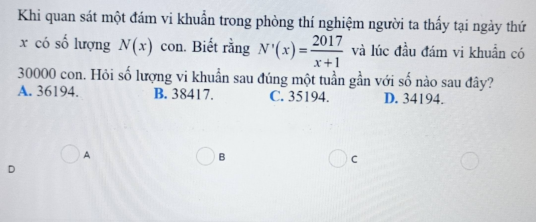 Khi quan sát một đám vi khuẩn trong phòng thí nghiệm người ta thấy tại ngày thứ
x có số lượng N(x) con. Biết rằng N'(x)= 2017/x+1  và lúc đầu đám vi khuẩn có
30000 con. Hỏi số lượng vi khuẩn sau đúng một tuần gần với số nào sau đây?
A. 36194. B. 38417. C. 35194. D. 34194.
A
B
C
D