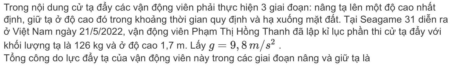 Trong nội dung cử tạ đẩy các vận động viên phải thực hiện 3 giai đoạn: nâng tạ lên một độ cao nhất 
định, giữ tạ ở độ cao đó trong khoảng thời gian quy định và hạ xuống mặt đất. Tại Seagame 31 diễn ra 
ở Việt Nam ngày 21/5/2022, vận động viên Phạm Thị Hồng Thanh đã lập kỉ lục phần thi cử tạ đẫy với 
khối lượng tạ là 126 kg và ở độ cao 1,7 m. Lấy g=9,8m/s^2. 
Tổng công do lực đẫy tạ của vận động viên này trong các giai đoạn nâng và giữ tạ là