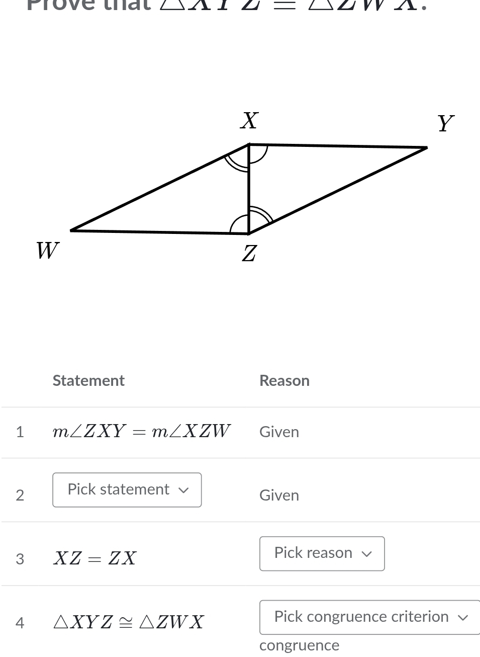 Prove that △ 2_  =△ ∠ IV _  
Statement Reason 
1 m∠ ZXY=m∠ XZW Given 
2 Pick statement 
Given 
3 XZ=ZX
Pick reason √ 
4 △ XYZ≌ △ ZWX
Pick congruence criterion 
congruence