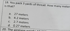 You pack 3 yards of thread. How many meter
is that?
a. 27 meters
b. 4.2 meters
c. 2.7 meters
d. 0.27 meters
20. The airplane w!