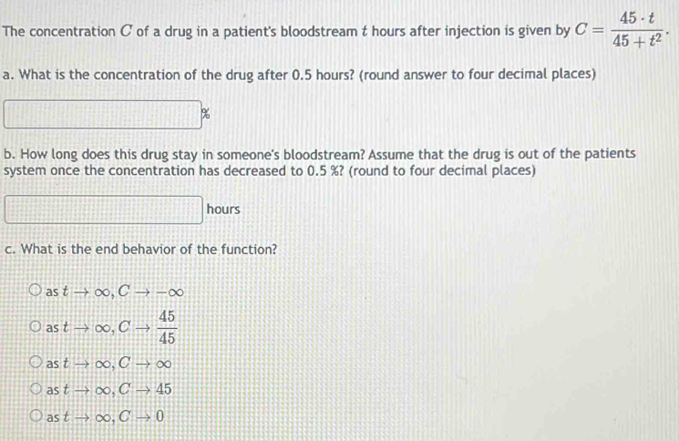 The concentration C of a drug in a patient's bloodstream t hours after injection is given by C= 45· t/45+t^2 . 
a. What is the concentration of the drug after 0.5 hours? (round answer to four decimal places)
□ □ 
b. How long does this drug stay in someone's bloodstream? Assume that the drug is out of the patients
system once the concentration has decreased to 0.5 %? (round to four decimal places)
□ hours
c. What is the end behavior of the function?
as tto ∈fty , Cto -∈fty
as to ∈fty , Cto  45/45 
as t to ∈fty , Cto ∈fty
a° t to ∈fty , Cto 45
as tto ∈fty , Cto 0