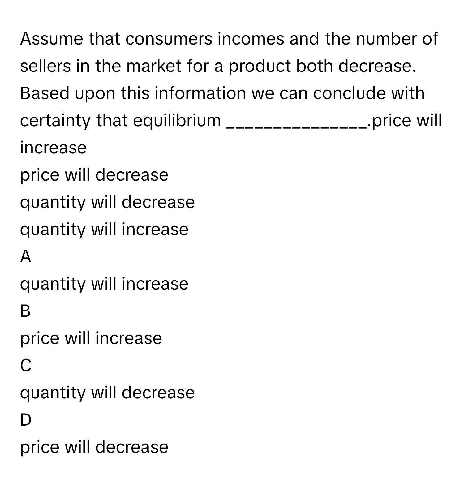 Assume that consumers incomes and the number of sellers in the market for a product both decrease. Based upon this information we can conclude with certainty that equilibrium _______________.price will increase
price will decrease
quantity will decrease
quantity will increase

A  
quantity will increase 


B  
price will increase 


C  
quantity will decrease 


D  
price will decrease