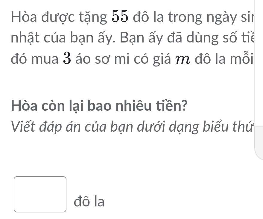 Hòa được tặng 55 đô la trong ngày sin 
nhật của bạn ấy. Bạn ấy đã dùng số tiề 
đó mua 3 áo sơ mi có giá m đô la mỗi 
Hòa còn lại bao nhiêu tiền? 
Viết đáp án của bạn dưới dạng biểu thứ 
đô la