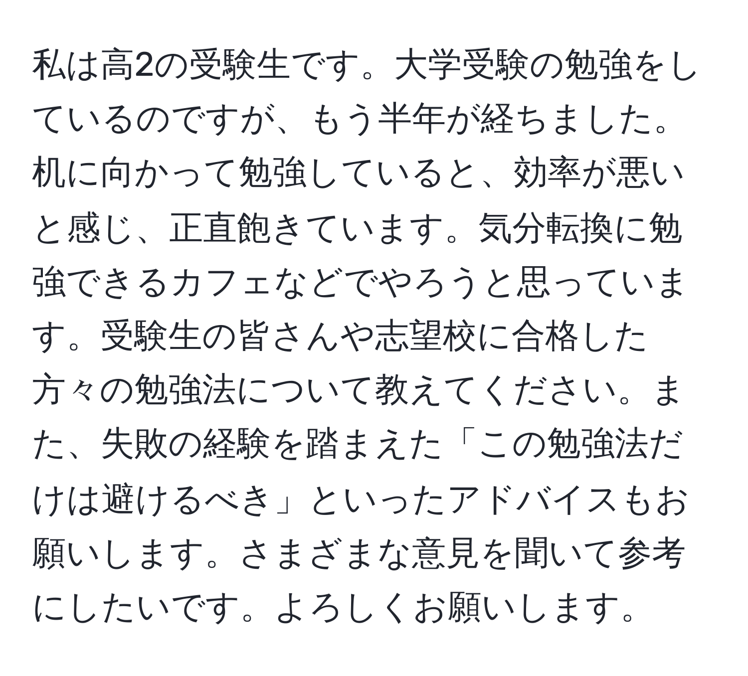 私は高2の受験生です。大学受験の勉強をしているのですが、もう半年が経ちました。机に向かって勉強していると、効率が悪いと感じ、正直飽きています。気分転換に勉強できるカフェなどでやろうと思っています。受験生の皆さんや志望校に合格した方々の勉強法について教えてください。また、失敗の経験を踏まえた「この勉強法だけは避けるべき」といったアドバイスもお願いします。さまざまな意見を聞いて参考にしたいです。よろしくお願いします。