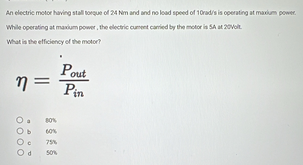 An electric motor having stall torque of 24 Nm and and no load speed of 10rad/s is operating at maxium power.
While operating at maxium power , the electric current carried by the motor is 5A at 20Volt.
What is the efficiency of the motor?
eta =frac P_outP_in
a 80%
b 60%
C 75%
d 50%