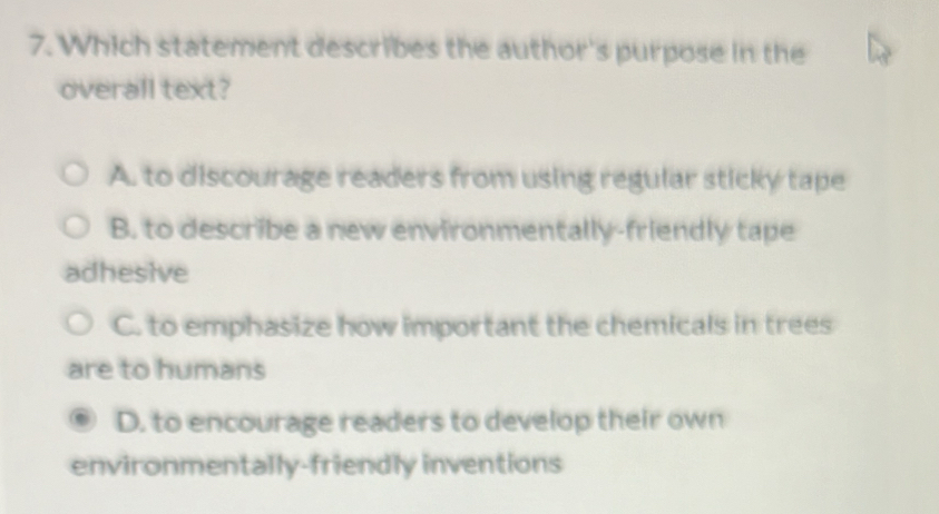 Which statement describes the author's purpose in the
overall text?
A. to discourage readers from using regular sticky tape
B. to describe a new environmentally-friendly tape
adhesive
C. to emphasize how important the chemicals in trees
are to humans
D. to encourage readers to develop their own
environmentally-friendly inventions