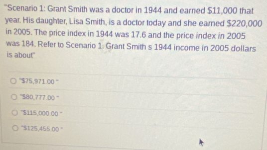 "Scenario 1: Grant Smith was a doctor in 1944 and earned $11,000 that
year. His daughter, Lisa Smith, is a doctor today and she earned $220,000
in 2005. The price index in 1944 was 17.6 and the price index in 2005
was 184. Refer to Scenario 1. Grant Smith s 1944 income in 2005 dollars
is about'
'' $75,971.00 ''
'' $80,777.00 ''
'' $115,000.00 ''
'' $125,455.00 ''