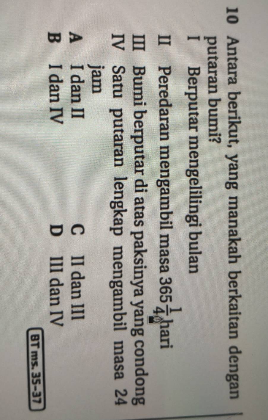 Antara berikut, yang manakah berkaitan dengan
putaran bumi?
I Berputar mengelilingi bulan
II Peredaran mengambil masa 365 1/4  hari
III Bumi berputar di atas paksinya yang condong
IV Satu putaran lengkap mengambil masa 24
jam
A I dan II C£II dan III
B I dan IV D III dan IV
BT ms. 35-37