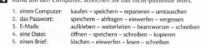 Kund um den Compüter. Streichen Sie das mcht-pässende wort.
1. einen Computer: kaufen - speichern - reparieren - umtauschen
2. das Passwort: speichern - abfragen - einwerfen - vergessen
3. E-Mails: aufkleben - weiterleiten - beantworten - schreiben
4. eine Datei: öffnen - speichern - schreiben - kopieren
5. einen Brief: löschen - einwerfen - lesen - schreiben