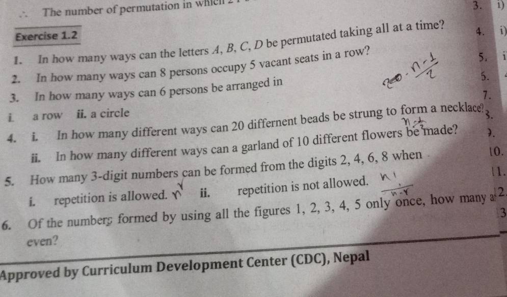 The number of permutation in whic 
3. i) 
Exercise 1.2 
1. In how many ways can the letters A, B, C, D be permutated taking all at a time? 4. i) 
2. In how many ways can 8 persons occupy 5 vacant seats in a row? 
5. 1
3. In how many ways can 6 persons be arranged in 
5. 
i. a row ii. a circle 1. 
4. i. In how many different ways can 20 differnent beads be strung to form a necklace? 3. 
ii. In how many different ways can a garland of 10 different flowers be made? 1. 
5. How many 3 -digit numbers can be formed from the digits 2, 4, 6, 8 when
10. 
|1. 
i. repetition is allowed. ii. repetition is not allowed. 
6. Of the numbers formed by using all the figures 1, 2, 3, 4, 5 only once, how many 2 3 
even? 
Approved by Curriculum Development Center (CDC), Nepal