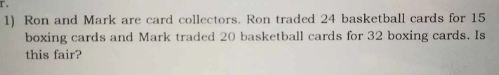 Ron and Mark are card collectors. Ron traded 24 basketball cards for 15
boxing cards and Mark traded 20 basketball cards for 32 boxing cards. Is 
this fair?