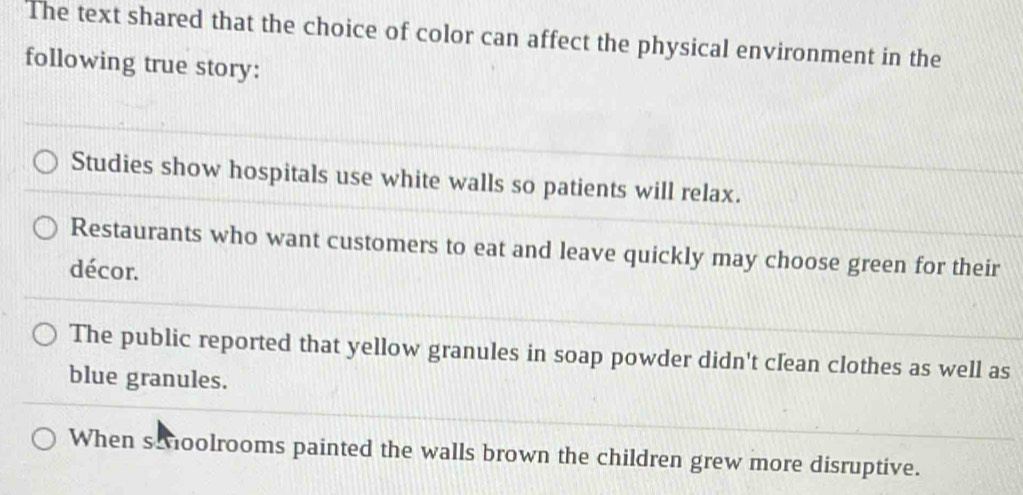 The text shared that the choice of color can affect the physical environment in the
following true story:
Studies show hospitals use white walls so patients will relax.
Restaurants who want customers to eat and leave quickly may choose green for their
décor.
The public reported that yellow granules in soap powder didn't clean clothes as well as
blue granules.
When s oolrooms painted the walls brown the children grew more disruptive.