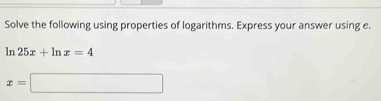 Solve the following using properties of logarithms. Express your answer using e.
ln 25x+ln x=4
x=□